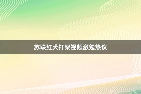 苏联红犬打架视频激勉热议